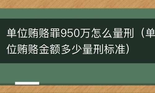 单位贿赂罪950万怎么量刑（单位贿赂金额多少量刑标准）