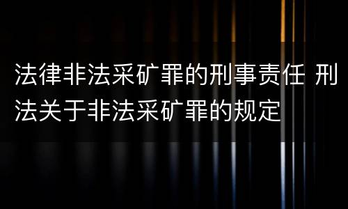 法律非法采矿罪的刑事责任 刑法关于非法采矿罪的规定