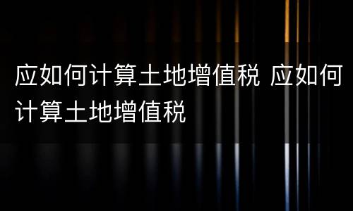 应如何计算土地增值税 应如何计算土地增值税