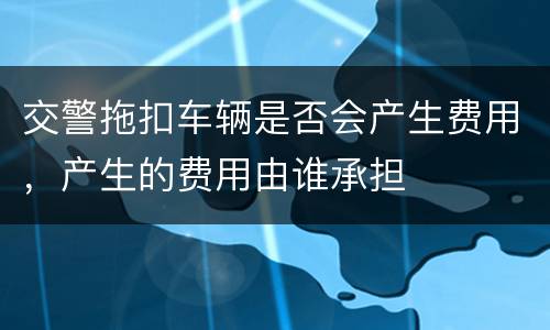 交警拖扣车辆是否会产生费用，产生的费用由谁承担