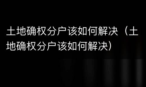 土地确权分户该如何解决（土地确权分户该如何解决）