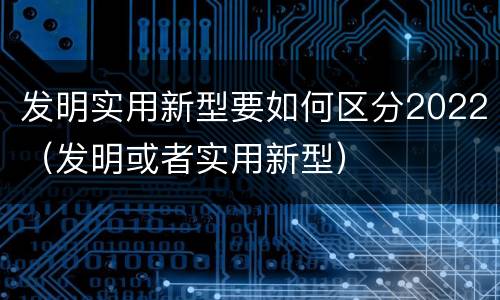 发明实用新型要如何区分2022（发明或者实用新型）