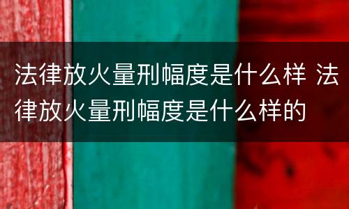 法律放火量刑幅度是什么样 法律放火量刑幅度是什么样的