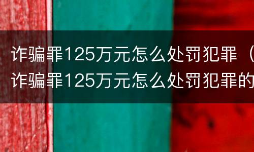 诈骗罪125万元怎么处罚犯罪（诈骗罪125万元怎么处罚犯罪的）