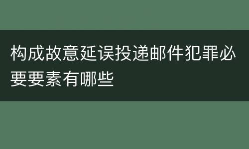 构成故意延误投递邮件犯罪必要要素有哪些