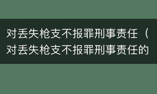 对丢失枪支不报罪刑事责任（对丢失枪支不报罪刑事责任的处罚）