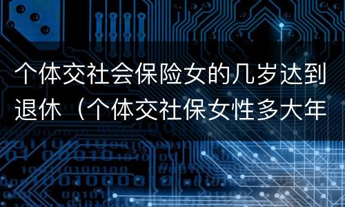 个体交社会保险女的几岁达到退休（个体交社保女性多大年龄退休）