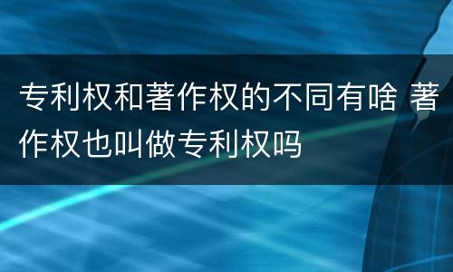 专利权和著作权的不同有啥 著作权也叫做专利权吗