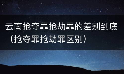 云南抢夺罪抢劫罪的差别到底（抢夺罪抢劫罪区别）