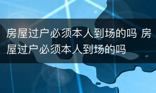 房屋过户必须本人到场的吗 房屋过户必须本人到场的吗