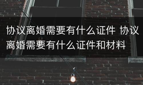 协议离婚需要有什么证件 协议离婚需要有什么证件和材料