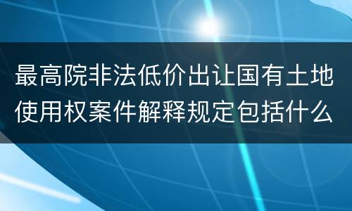 最高院非法低价出让国有土地使用权案件解释规定包括什么内容