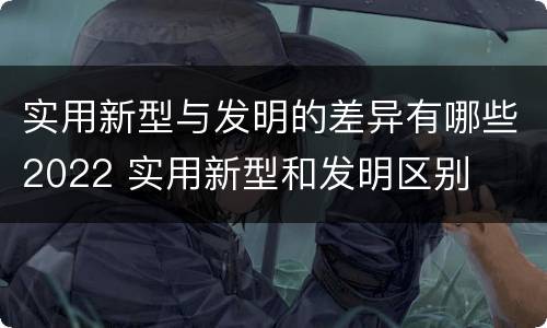 实用新型与发明的差异有哪些2022 实用新型和发明区别