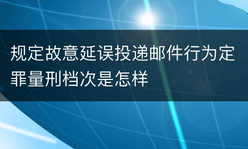 规定故意延误投递邮件行为定罪量刑档次是怎样