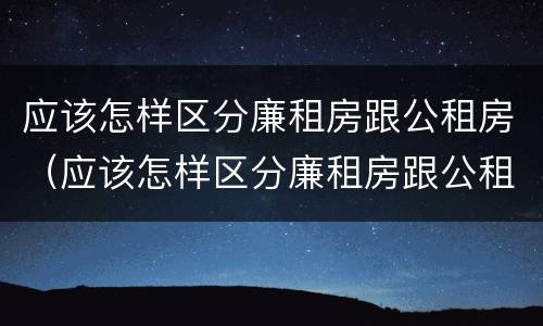 应该怎样区分廉租房跟公租房（应该怎样区分廉租房跟公租房呢）