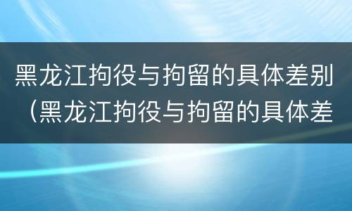 黑龙江拘役与拘留的具体差别（黑龙江拘役与拘留的具体差别在哪）