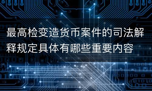 最高检变造货币案件的司法解释规定具体有哪些重要内容