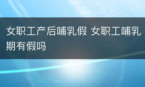 女职工产后哺乳假 女职工哺乳期有假吗