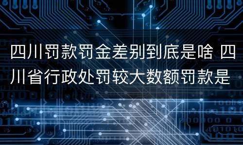 四川罚款罚金差别到底是啥 四川省行政处罚较大数额罚款是多少