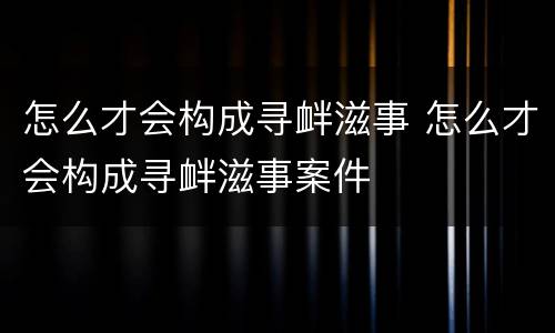 怎么才会构成寻衅滋事 怎么才会构成寻衅滋事案件