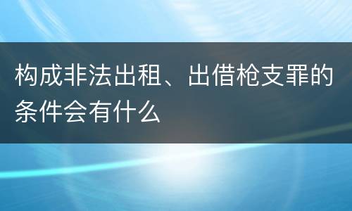 构成非法出租、出借枪支罪的条件会有什么