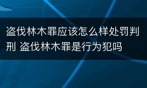 盗伐林木罪应该怎么样处罚判刑 盗伐林木罪是行为犯吗