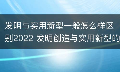 发明与实用新型一般怎么样区别2022 发明创造与实用新型的区别