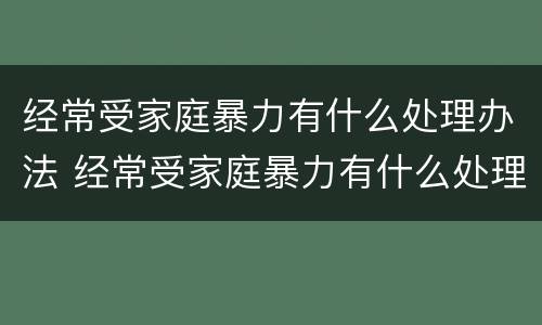 经常受家庭暴力有什么处理办法 经常受家庭暴力有什么处理办法嘛