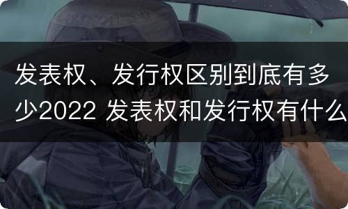 发表权、发行权区别到底有多少2022 发表权和发行权有什么区别