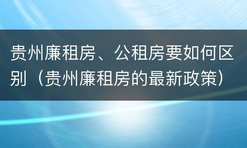 贵州廉租房、公租房要如何区别（贵州廉租房的最新政策）