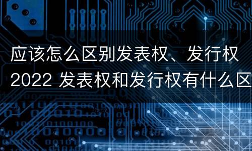 应该怎么区别发表权、发行权2022 发表权和发行权有什么区别