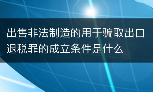 出售非法制造的用于骗取出口退税罪的成立条件是什么