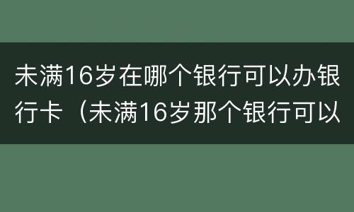 未满16岁在哪个银行可以办银行卡（未满16岁那个银行可以办银行卡）