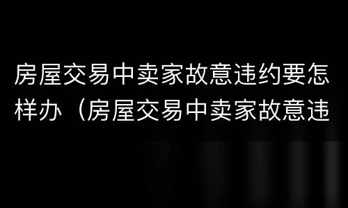 房屋交易中卖家故意违约要怎样办（房屋交易中卖家故意违约要怎样办呢）