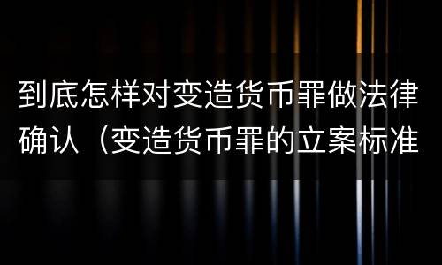 到底怎样对变造货币罪做法律确认（变造货币罪的立案标准）