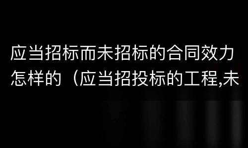 应当招标而未招标的合同效力怎样的（应当招投标的工程,未经招投标合同有效吗）