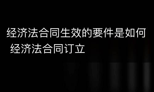 经济法合同生效的要件是如何 经济法合同订立