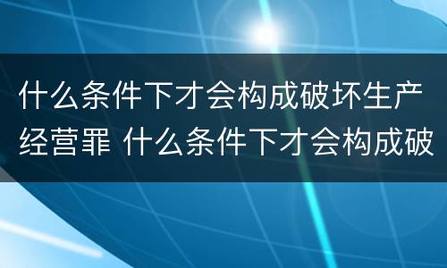 什么条件下才会构成破坏生产经营罪 什么条件下才会构成破坏生产经营罪行为