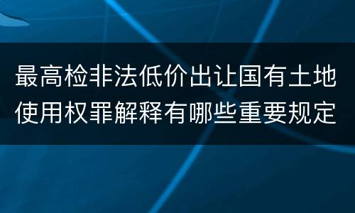 最高检非法低价出让国有土地使用权罪解释有哪些重要规定