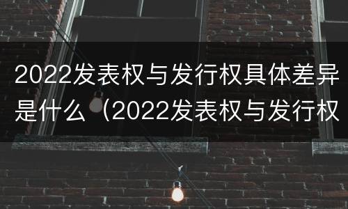 2022发表权与发行权具体差异是什么（2022发表权与发行权具体差异是什么）