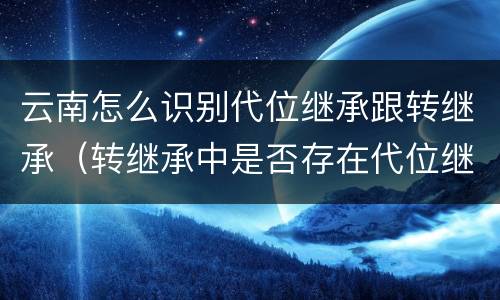 云南怎么识别代位继承跟转继承（转继承中是否存在代位继承）