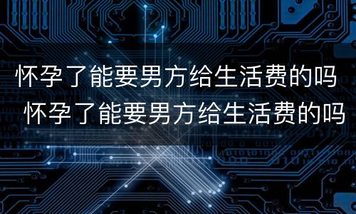 怀孕了能要男方给生活费的吗 怀孕了能要男方给生活费的吗知乎