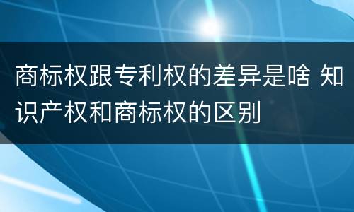 商标权跟专利权的差异是啥 知识产权和商标权的区别