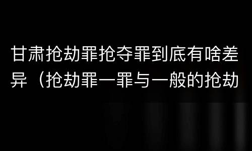 甘肃抢劫罪抢夺罪到底有啥差异（抢劫罪一罪与一般的抢劫罪区别）