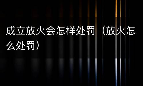 成立放火会怎样处罚（放火怎么处罚）