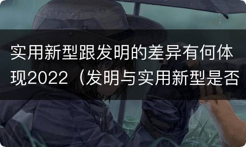 实用新型跟发明的差异有何体现2022（发明与实用新型是否具有实用性）