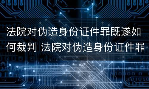 法院对伪造身份证件罪既遂如何裁判 法院对伪造身份证件罪既遂如何裁判