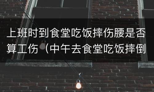 上班时到食堂吃饭摔伤腰是否算工伤（中午去食堂吃饭摔倒算工伤吗）