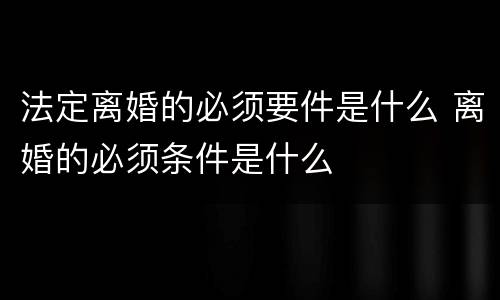 法定离婚的必须要件是什么 离婚的必须条件是什么