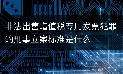 非法出售增值税专用发票犯罪的刑事立案标准是什么